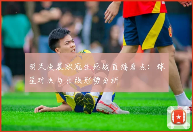 明天凌晨欧冠生死战直播看点：球星对决与出线形势分析