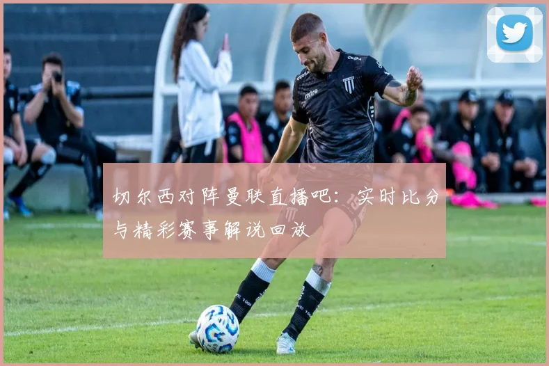 切尔西对阵曼联直播吧:实时比分与精彩赛事解说回放