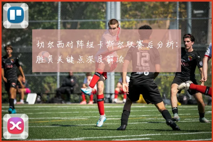 切尔西对阵纽卡斯尔联赛后分析:胜负关键点深度解读