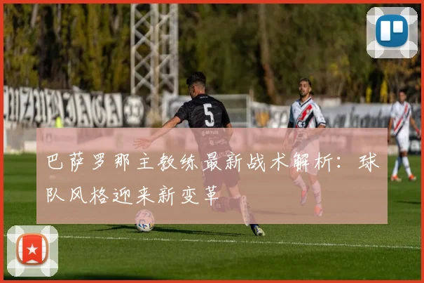 巴萨罗那主教练最新战术解析：球队风格迎来新变革