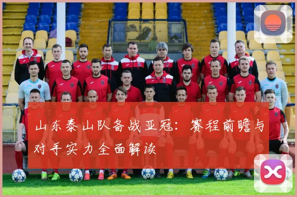 山东泰山队备战亚冠：赛程前瞻与对手实力全面解读