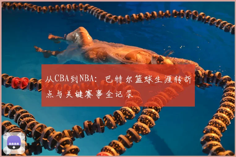 从CBA到NBA：巴特尔篮球生涯转折点与关键赛事全记录