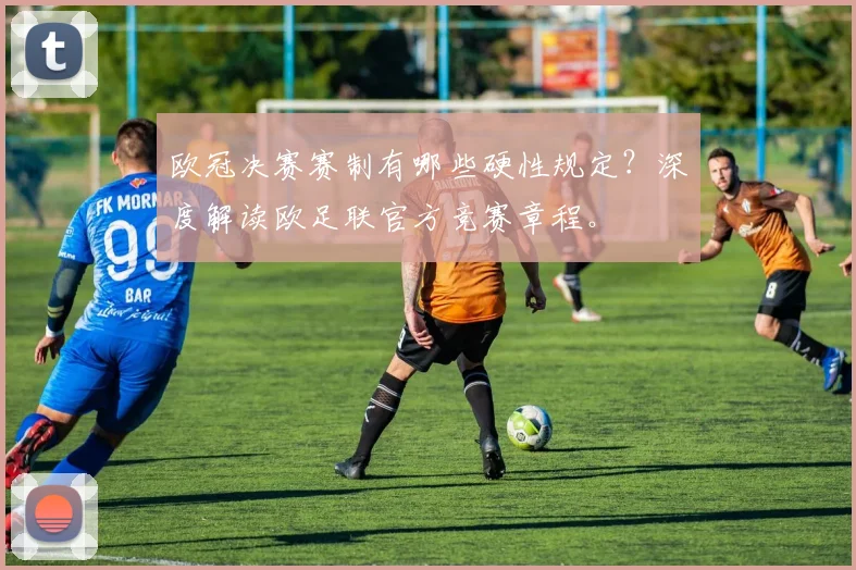 欧冠决赛赛制有哪些硬性规定？深度解读欧足联官方竞赛章程。