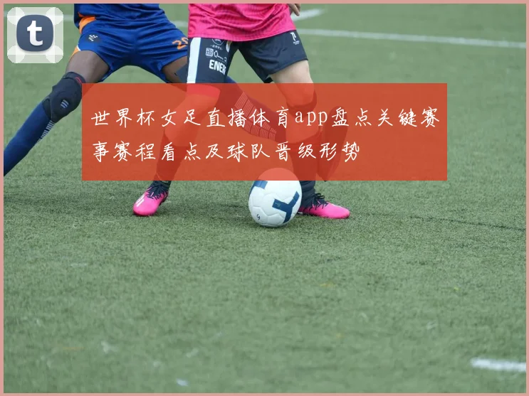 世界杯女足直播体育app盘点关键赛事赛程看点及球队晋级形势