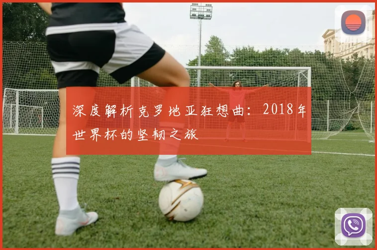 深度解析克罗地亚狂想曲：2018年世界杯的坚韧之旅