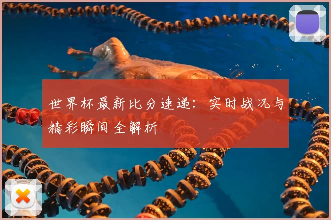世界杯最新比分速递：实时战况与精彩瞬间全解析
