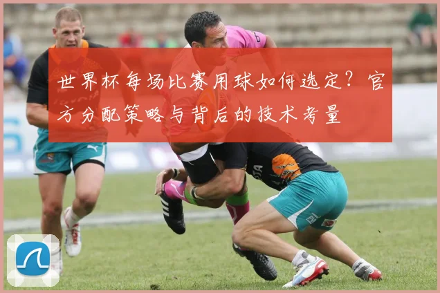 世界杯每场比赛用球如何选定？官方分配策略与背后的技术考量
