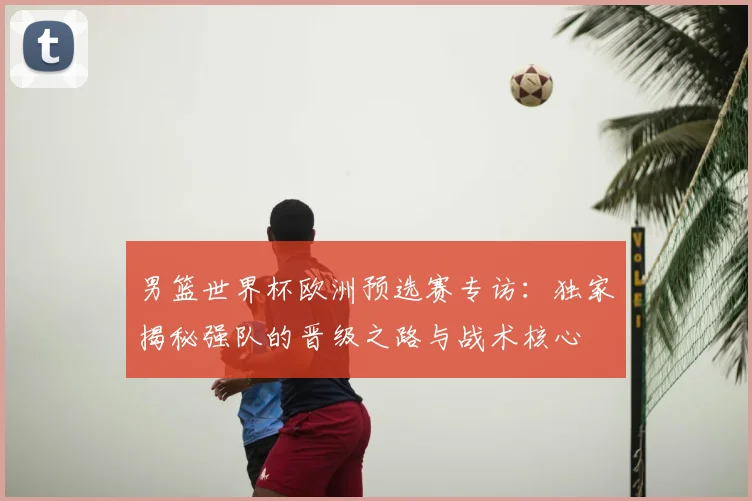 男篮世界杯欧洲预选赛专访:独家揭秘强队的晋级之路与战术核心