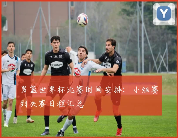 男篮世界杯比赛时间安排:小组赛到决赛日程汇总