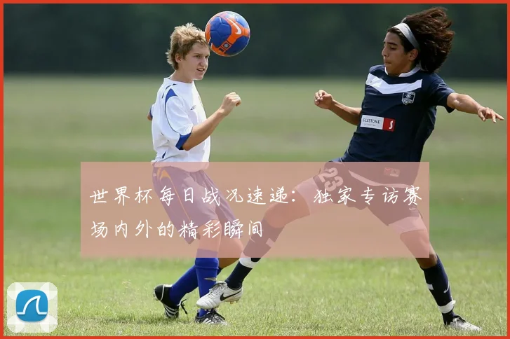 世界杯每日战况速递：独家专访赛场内外的精彩瞬间