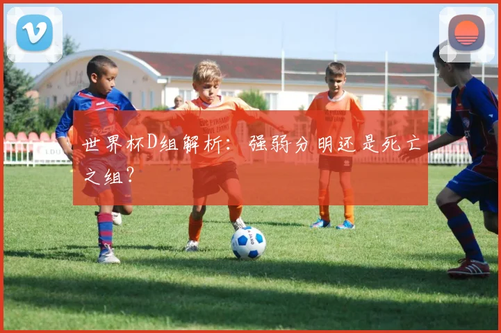 世界杯D组解析：强弱分明还是死亡之组？