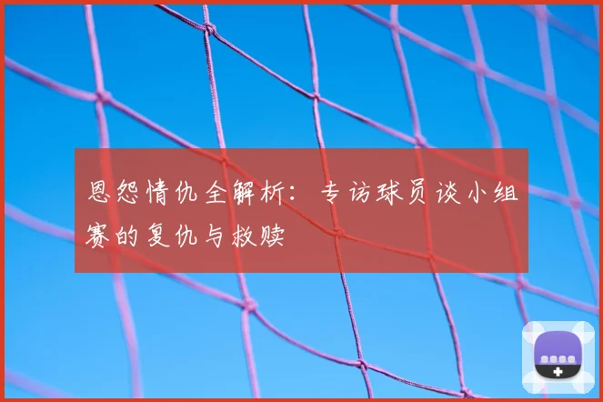 恩怨情仇全解析：专访球员谈小组赛的复仇与救赎